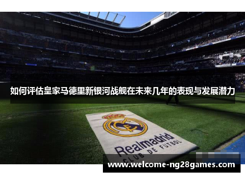 如何评估皇家马德里新银河战舰在未来几年的表现与发展潜力