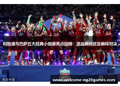 利物浦与巴萨五大经典小组赛亮点回顾：激战瞬间尽显巅峰对决