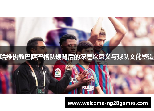 哈维执教巴萨严格队规背后的深层次意义与球队文化塑造