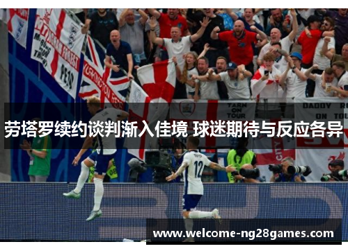 劳塔罗续约谈判渐入佳境 球迷期待与反应各异