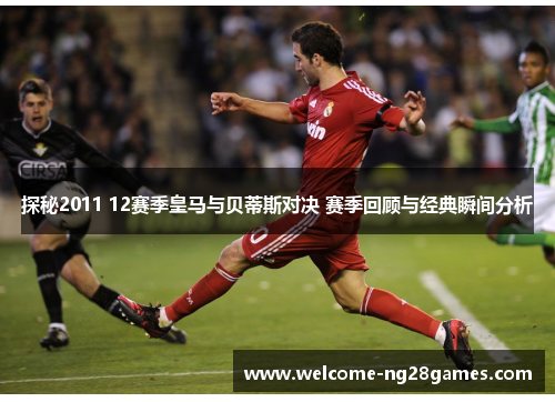 探秘2011 12赛季皇马与贝蒂斯对决 赛季回顾与经典瞬间分析