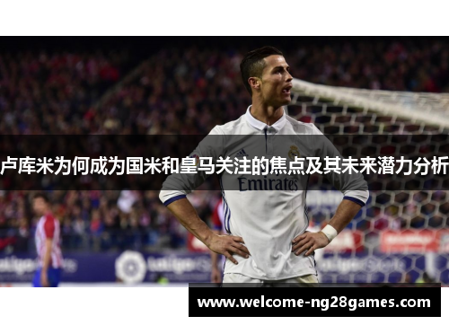 卢库米为何成为国米和皇马关注的焦点及其未来潜力分析