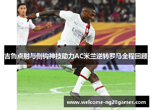 吉鲁点射与倒钩神技助力AC米兰逆转罗马全程回顾
