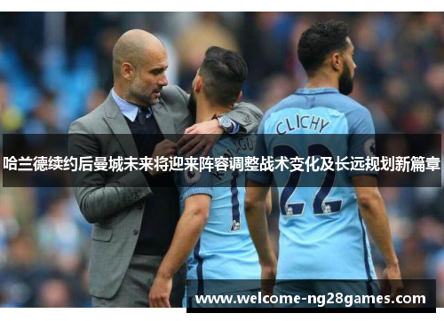 哈兰德续约后曼城未来将迎来阵容调整战术变化及长远规划新篇章
