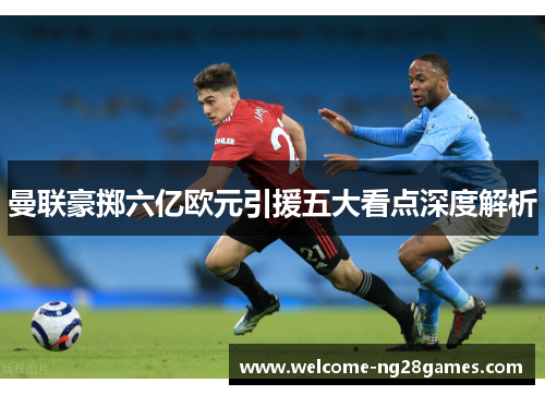 曼联豪掷六亿欧元引援五大看点深度解析