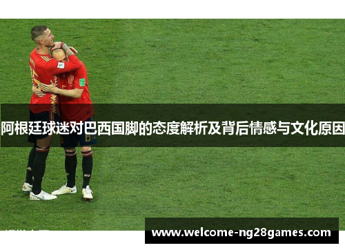 阿根廷球迷对巴西国脚的态度解析及背后情感与文化原因