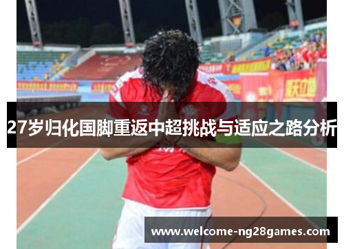 27岁归化国脚重返中超挑战与适应之路分析