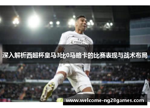 深入解析西超杯皇马3比0马略卡的比赛表现与战术布局