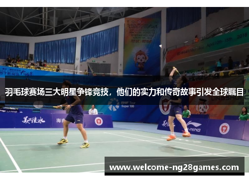 羽毛球赛场三大明星争锋竞技，他们的实力和传奇故事引发全球瞩目