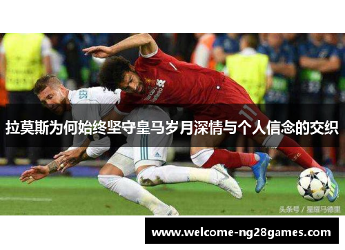 拉莫斯为何始终坚守皇马岁月深情与个人信念的交织