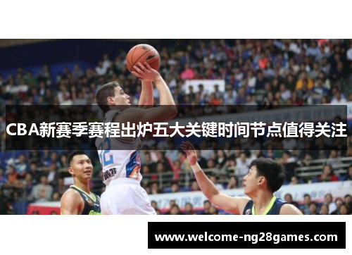 CBA新赛季赛程出炉五大关键时间节点值得关注