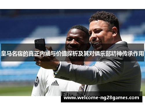 皇马名宿的真正内涵与价值探析及其对俱乐部精神传承作用