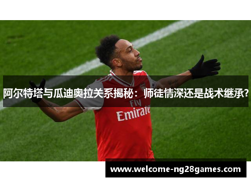 阿尔特塔与瓜迪奥拉关系揭秘：师徒情深还是战术继承？