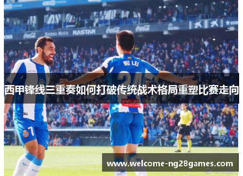 西甲锋线三重奏如何打破传统战术格局重塑比赛走向