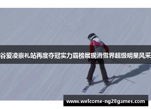 谷爱凌崇礼站再度夺冠实力霸榜展现滑雪界超级明星风采