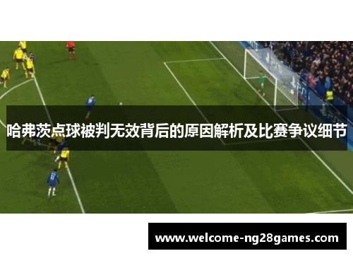 哈弗茨点球被判无效背后的原因解析及比赛争议细节