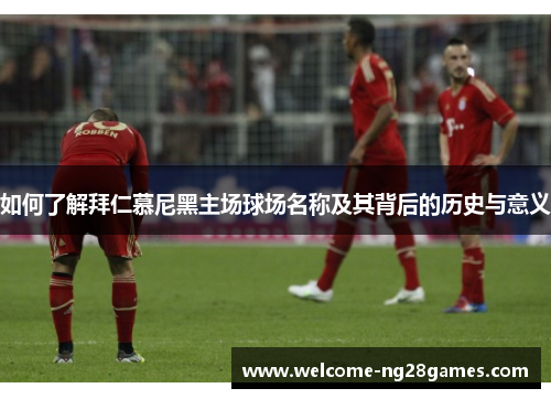 如何了解拜仁慕尼黑主场球场名称及其背后的历史与意义