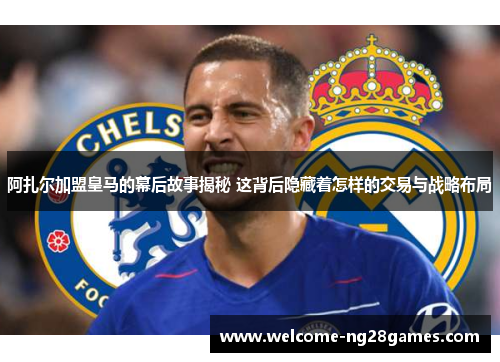 阿扎尔加盟皇马的幕后故事揭秘 这背后隐藏着怎样的交易与战略布局