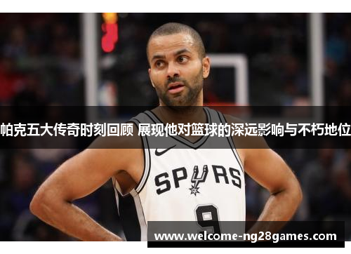 帕克五大传奇时刻回顾 展现他对篮球的深远影响与不朽地位