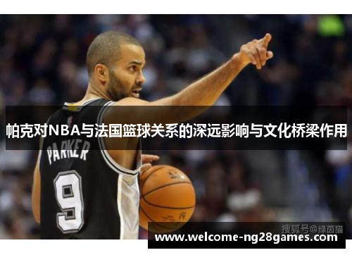 帕克对NBA与法国篮球关系的深远影响与文化桥梁作用