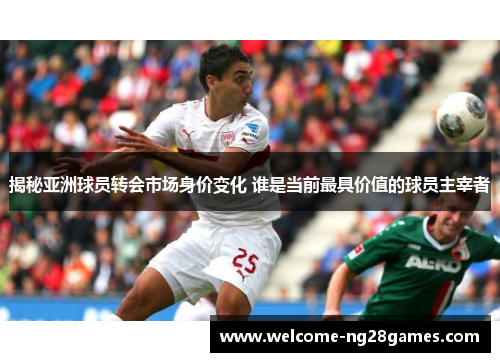 揭秘亚洲球员转会市场身价变化 谁是当前最具价值的球员主宰者