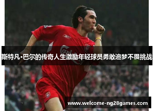 斯特凡·巴尔的传奇人生激励年轻球员勇敢追梦不畏挑战