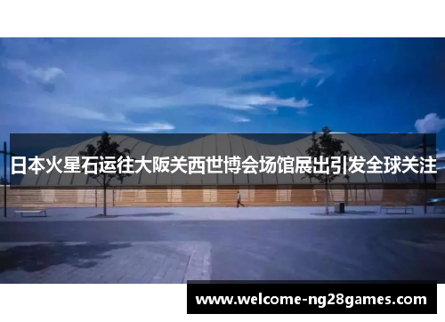 日本火星石运往大阪关西世博会场馆展出引发全球关注