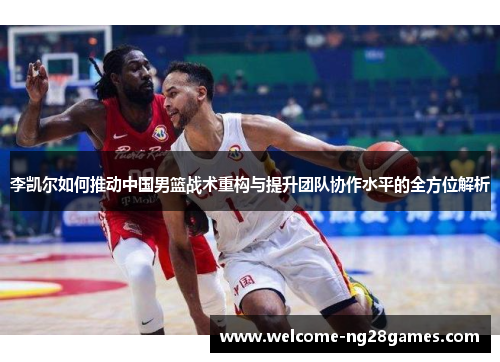 李凯尔如何推动中国男篮战术重构与提升团队协作水平的全方位解析