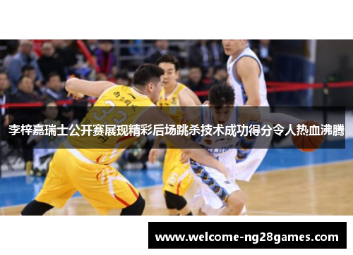 李梓嘉瑞士公开赛展现精彩后场跳杀技术成功得分令人热血沸腾