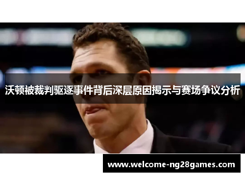 沃顿被裁判驱逐事件背后深层原因揭示与赛场争议分析