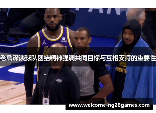 老詹深谈球队团结精神强调共同目标与互相支持的重要性