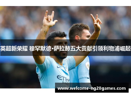 英超新荣耀 穆罕默德·萨拉赫五大贡献引领利物浦崛起