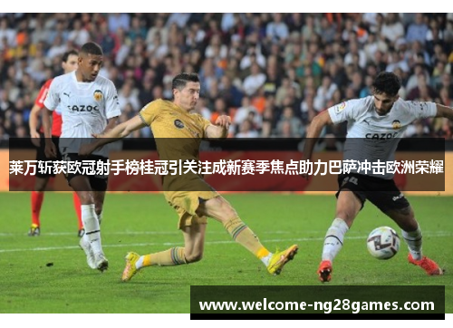 莱万斩获欧冠射手榜桂冠引关注成新赛季焦点助力巴萨冲击欧洲荣耀
