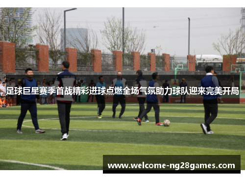 足球巨星赛季首战精彩进球点燃全场气氛助力球队迎来完美开局