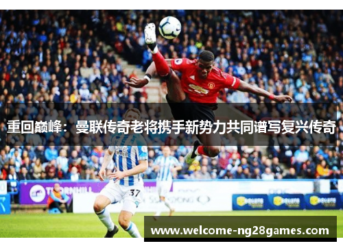重回巅峰：曼联传奇老将携手新势力共同谱写复兴传奇